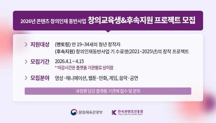 2026년 콘텐츠 창의인재동반사업 창의교육생&후속지원 프로젝트 모집
지원대상: (멘토링) 만 19~34세의 청년 창작자, (후속지원) 창의인재동반사업 기 수료생 (2021~2025년)의 창작 프로젝트.
모집기간: 2026.4.1~4.15 *마감시간은 플랫폼 기관별로 상이함.
모집분야: 영상·애니메이션, 웹툰·만화, 게임, 음악·공연.
과정별 담당 플랫폼 기관에 접수 및 문의.
문화체육관광부, 한국콘텐츠진흥원.